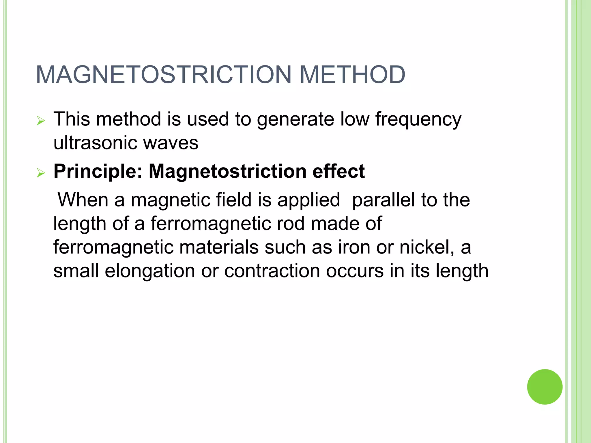MAGNETOSTRICTION METHOD
 This method is used to generate low frequency
ultrasonic waves
 Principle: Magnetostriction effect
When a magnetic field is applied parallel to the
length of a ferromagnetic rod made of
ferromagnetic materials such as iron or nickel, a
small elongation or contraction occurs in its length
 