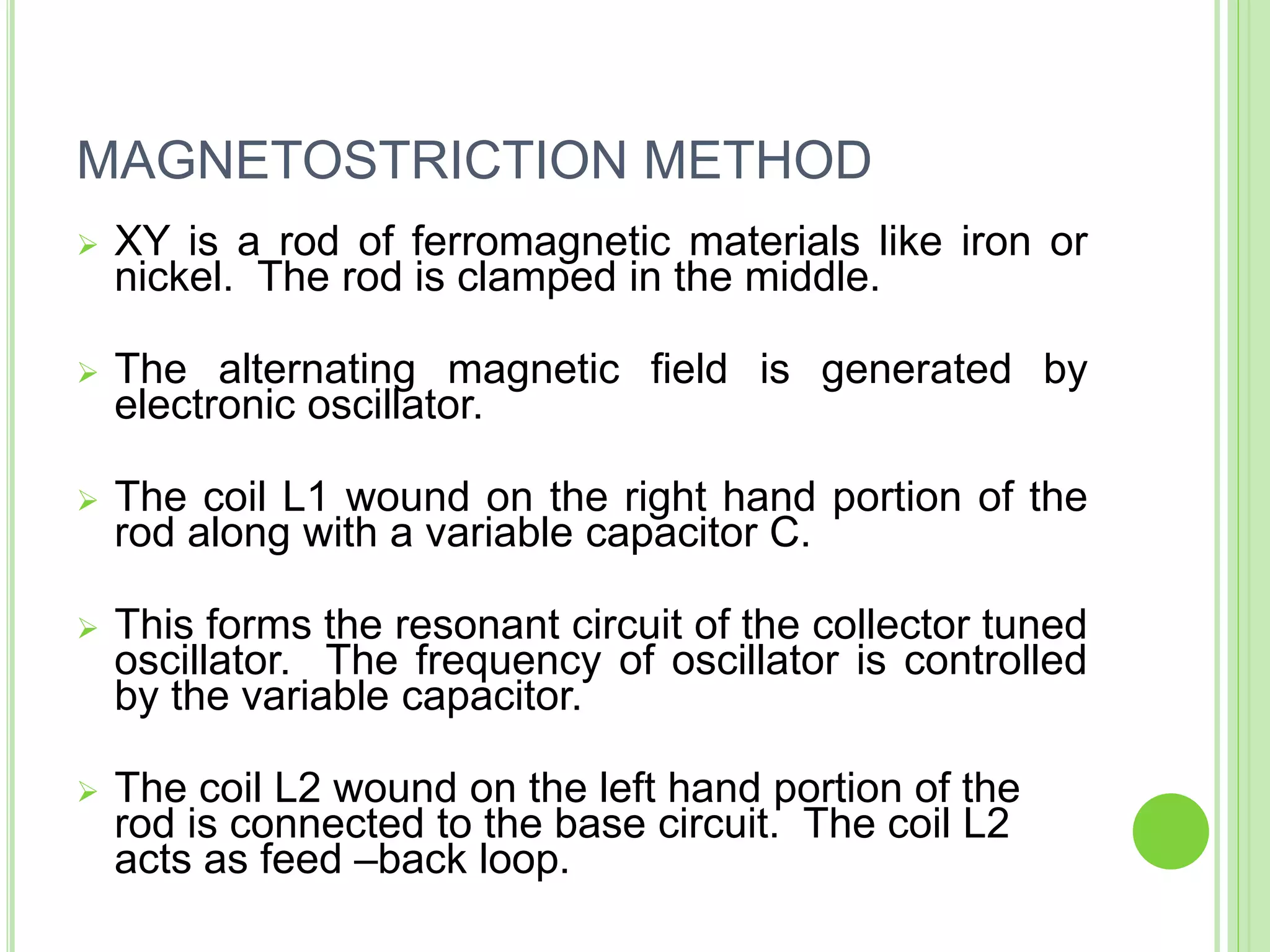MAGNETOSTRICTION METHOD
 XY is a rod of ferromagnetic materials like iron or
nickel. The rod is clamped in the middle.
 The alternating magnetic field is generated by
electronic oscillator.
 The coil L1 wound on the right hand portion of the
rod along with a variable capacitor C.
 This forms the resonant circuit of the collector tuned
oscillator. The frequency of oscillator is controlled
by the variable capacitor.
 The coil L2 wound on the left hand portion of the
rod is connected to the base circuit. The coil L2
acts as feed –back loop.
 