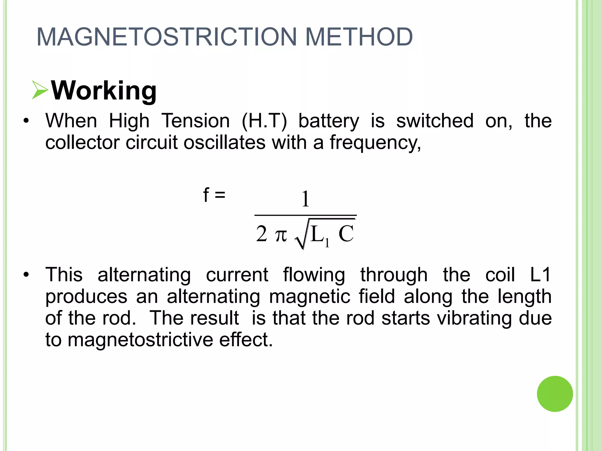 Working
• When High Tension (H.T) battery is switched on, the
collector circuit oscillates with a frequency,
f =
• This alternating current flowing through the coil L1
produces an alternating magnetic field along the length
of the rod. The result is that the rod starts vibrating due
to magnetostrictive effect.
1
1
2 L C
MAGNETOSTRICTION METHOD
 