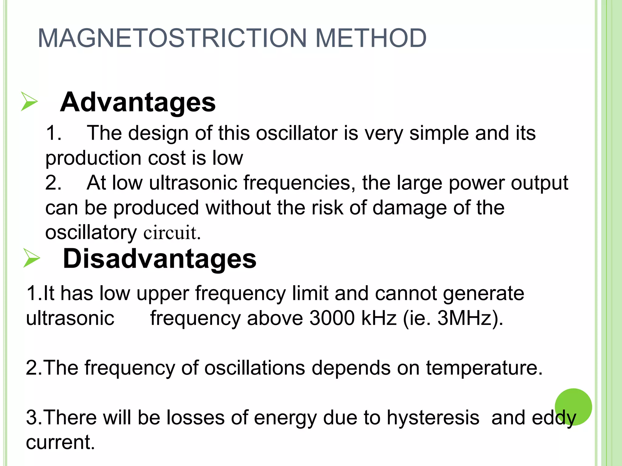  Advantages
1. The design of this oscillator is very simple and its
production cost is low
2. At low ultrasonic frequencies, the large power output
can be produced without the risk of damage of the
oscillatory circuit.
1.It has low upper frequency limit and cannot generate
ultrasonic frequency above 3000 kHz (ie. 3MHz).
2.The frequency of oscillations depends on temperature.
3.There will be losses of energy due to hysteresis and eddy
current.
 Disadvantages
MAGNETOSTRICTION METHOD
 