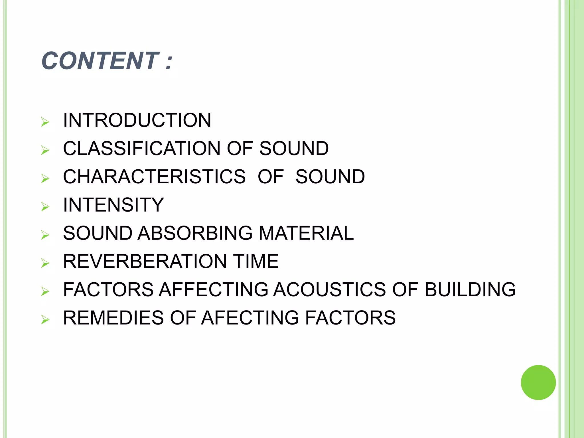 CONTENT :
 INTRODUCTION
 CLASSIFICATION OF SOUND
 CHARACTERISTICS OF SOUND
 INTENSITY
 SOUND ABSORBING MATERIAL
 REVERBERATION TIME
 FACTORS AFFECTING ACOUSTICS OF BUILDING
 REMEDIES OF AFECTING FACTORS
 