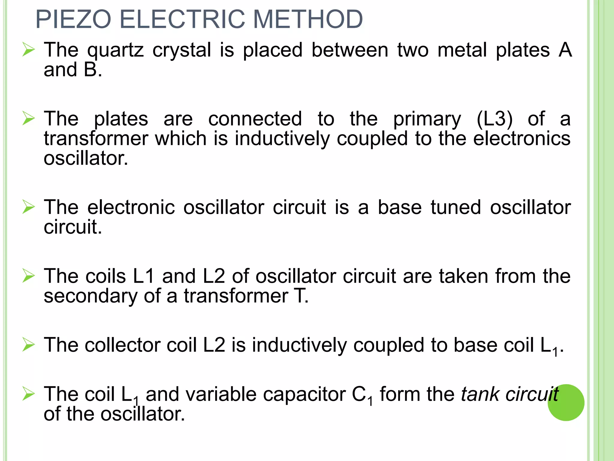  The quartz crystal is placed between two metal plates A
and B.
 The plates are connected to the primary (L3) of a
transformer which is inductively coupled to the electronics
oscillator.
 The electronic oscillator circuit is a base tuned oscillator
circuit.
 The coils L1 and L2 of oscillator circuit are taken from the
secondary of a transformer T.
 The collector coil L2 is inductively coupled to base coil L1.
 The coil L1 and variable capacitor C1 form the tank circuit
of the oscillator.
PIEZO ELECTRIC METHOD
 