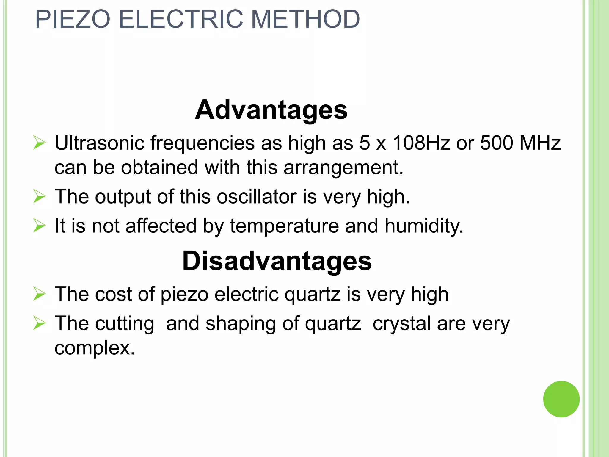 Advantages
 Ultrasonic frequencies as high as 5 x 108Hz or 500 MHz
can be obtained with this arrangement.
 The output of this oscillator is very high.
 It is not affected by temperature and humidity.
Disadvantages
 The cost of piezo electric quartz is very high
 The cutting and shaping of quartz crystal are very
complex.
PIEZO ELECTRIC METHOD
 