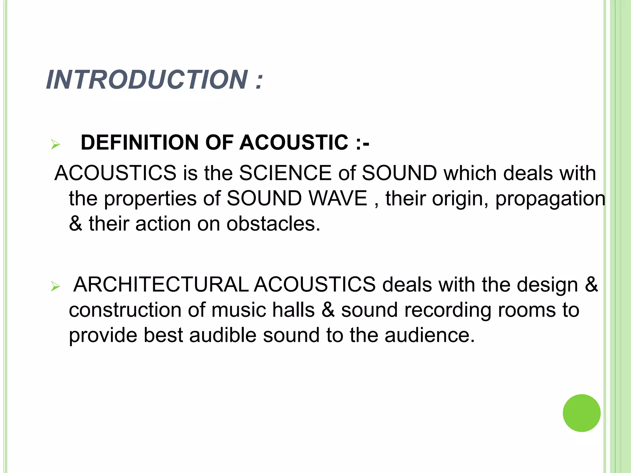 INTRODUCTION :
 DEFINITION OF ACOUSTIC :-
ACOUSTICS is the SCIENCE of SOUND which deals with
the properties of SOUND WAVE , their origin, propagation
& their action on obstacles.
 ARCHITECTURAL ACOUSTICS deals with the design &
construction of music halls & sound recording rooms to
provide best audible sound to the audience.
 