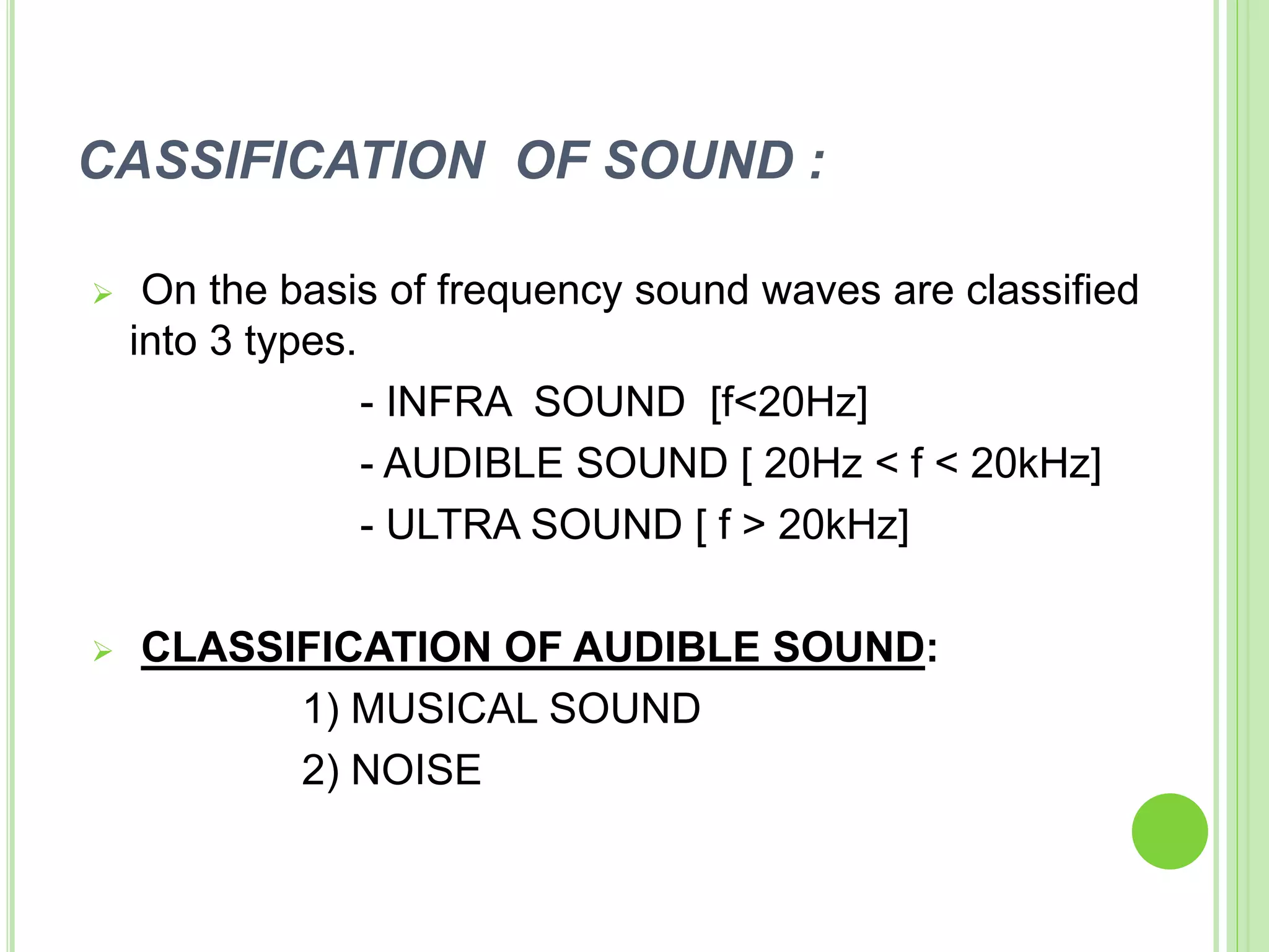 CASSIFICATION OF SOUND :
 On the basis of frequency sound waves are classified
into 3 types.
- INFRA SOUND [f<20Hz]
- AUDIBLE SOUND [ 20Hz < f < 20kHz]
- ULTRA SOUND [ f > 20kHz]
 CLASSIFICATION OF AUDIBLE SOUND:
1) MUSICAL SOUND
2) NOISE
 