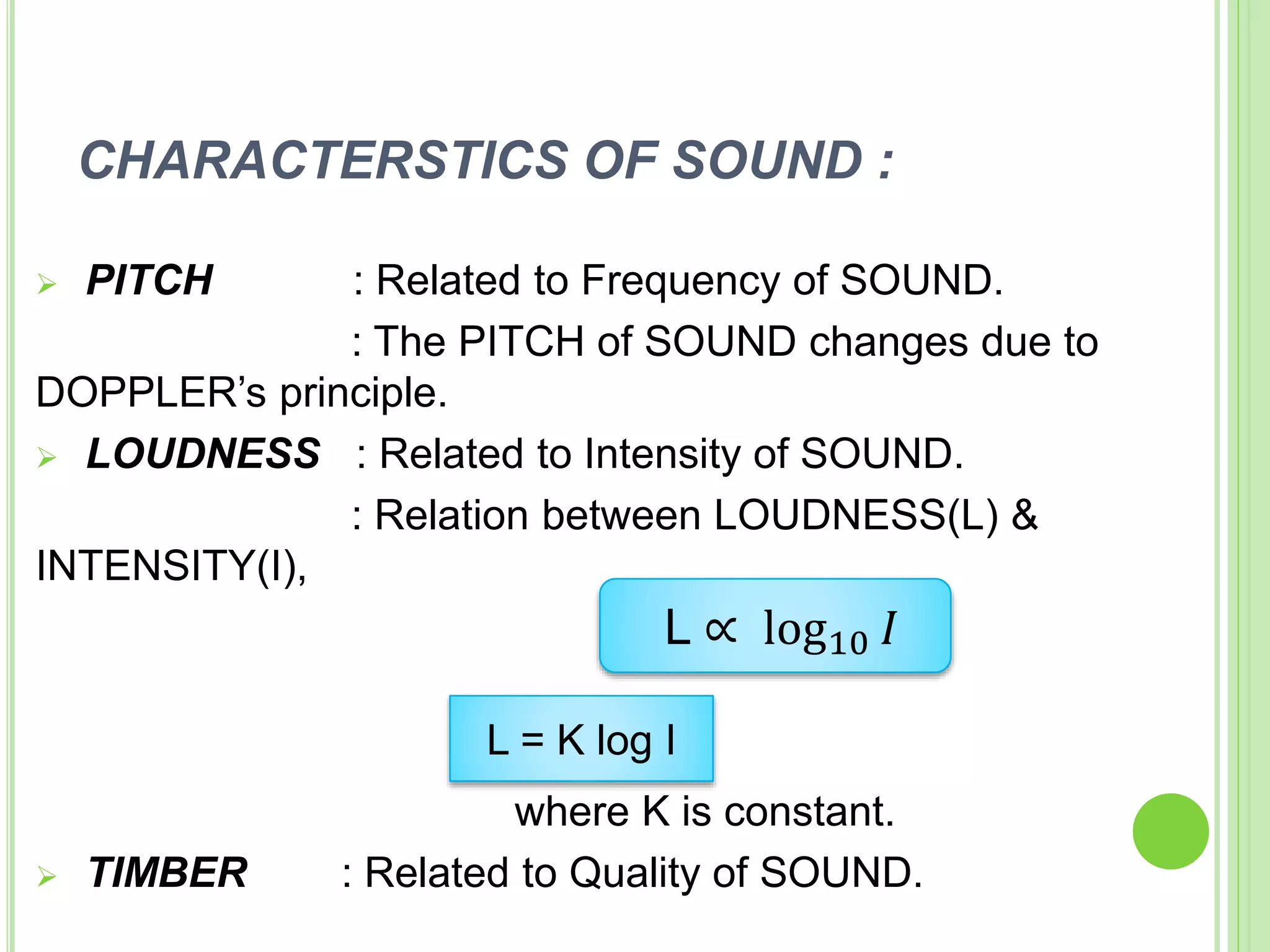 CHARACTERSTICS OF SOUND :
 PITCH : Related to Frequency of SOUND.
: The PITCH of SOUND changes due to
DOPPLER’s principle.
 LOUDNESS : Related to Intensity of SOUND.
: Relation between LOUDNESS(L) &
INTENSITY(I),
where K is constant.
 TIMBER : Related to Quality of SOUND.
L = K log I
L ∝ log10 𝐼
 