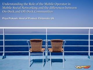 Understanding the Role of the Mobile Operator in  Mobile Social Networking and the differences between  On-Deck and Off-Deck Communities Priya Prakash, Head of Product, Flirtomatic UK 