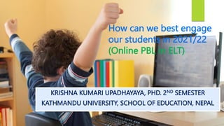 KRISHNA KUMARI UPADHAYAYA, PHD. 2ND SEMESTER
KATHMANDU UNIVERSITY, SCHOOL OF EDUCATION, NEPAL
How can we best engage
our students in 2021/22
(Online PBL in ELT)
 