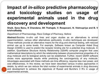 Impact of in-silico predictive pharmacology
and toxicology studies on usage of
experimental animals used in the drug
discovery and development
Shaik. Sana Banu, K Chandana, SK Thahajeb, V. Roopavani, N. Vishnupriya and B. V
krishnaReddy
Department of Pharmacology, Raos College of Pharmacy, Nellore
Abstract:Besides in-vitro cell lines and organ studies as an alternatives to animal
experimentation, various other alternatives particularly, in-silico techniques are developed.
These methods provide an alternative means for the drug and chemical testing, with reduced
animal use up to some levels. For example, Software known as Computer Aided Drug
Design (CADD) is used to predict the receptor binding site for a potential drug molecule. In
addition, Quantitative Structure Activity Relationship (QSAR) computer program that uses
mathematical descriptions by which the relationship between physicochemical properties of a
drug molecule and its biological activity can be established. Further, recent QSAR software
shows more appropriate results while predicting the carcinogenicity of any molecule.
Advantages associated with these methods are time efficiency, requires less man power, and
cost effectiveness. In this review, we have been described various in-silico approaches in
details, by which we can reduce the total number of experimental animals in drug discovery
and development to achieve the objectives of Russel and Burche’s 3 R’s in usage of
experimental animals.
1
 