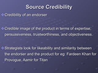 Source Credibility Credibility of an endorser  Credible image of the product in terms of expertise, persuasiveness, trustworthiness, and objectiveness.  Strategists look for likeability and similarity between the endorser and the product for eg: Fardeen Khan for Provogue, Aamir for Titan 