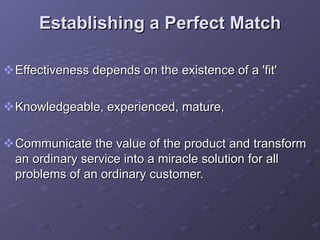 Establishing a Perfect Match Effectiveness depends on the existence of a 'fit'  Knowledgeable, experienced, mature,  Communicate the value of the product and transform an ordinary service into a miracle solution for all problems of an ordinary customer. 
