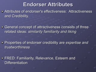 Endorser Attributes Attributes of endorser's effectiveness:  Attractiveness and Credibility.  General concept of attractiveness consists of three related ideas:  similarity familiarity and liking   Properties of endorser credibility are  expertise and trustworthiness   FRED: Familiarity, Relevance, Esteem and Differentiation  