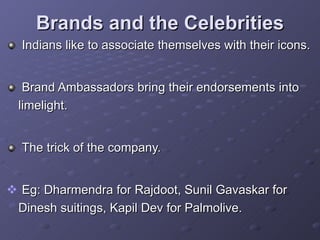 Brands and the Celebrities Indians like to associate themselves with their icons. Brand Ambassadors bring their endorsements into limelight. The trick of the company. Eg: Dharmendra for Rajdoot, Sunil Gavaskar for Dinesh suitings, Kapil Dev for Palmolive.  