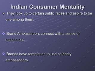 Indian Consumer Mentality They look up to certain public faces and aspire to be one among them. Brand Ambassadors connect with a sense of attachment. Brands have temptation to use celebrity ambassadors.  
