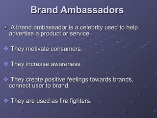 Brand Ambassadors  A brand ambassador is a celebrity used to help advertise a product or service. They motivate consumers. They increase awareness. They create positive feelings towards brands, connect user to brand. They are used as fire fighters.  
