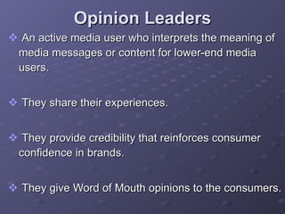 Opinion Leaders An active media user who interprets the meaning of media messages or content for lower-end media users.  They share their experiences. They provide credibility that reinforces consumer confidence in brands. They give Word of Mouth opinions to the consumers. 