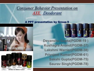 Consumer Behavior Presentation on
AXE Deodorant
A PPT presentation by Group-9
Devanshu Gupta(PGDM-19 )
Kushagra Anand(PGDM-37)
Lakshmi Warrier(PGDM-38)
Priyojeet Kumar(PGDM-61)
Sakshi Gupta(PGDM-75)
Saurav Singh(PGDM-78)
 