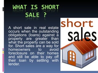 A short sale in real estate occurs when the outstanding obligations (loans) against a property are greater than what the property can be sold for. Short sales are a way for homeowners to avoid foreclosure on their homes and still be able to pay off their loan by settling with lender. 