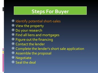 Identify potential short-sales View the property Do your research  Find all liens and mortgages Figure out the financing Contact the lender Complete the lender's short sale application  Assemble the proposal Negotiate Seal the deal  