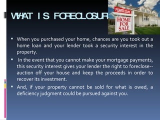 WHAT IS FORECLOSURE? When you purchased your home, chances are you took out a home loan and your lender took a security interest in the property. In the event that you cannot make your mortgage payments, this security interest gives your lender the right to foreclose--auction off your house and keep the proceeds in order to recover its investment.  And, if your property cannot be sold for what is owed, a deficiency judgment could be pursued against you. 