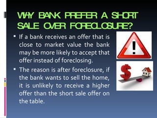 WHY BANK PREFER A SHORT SALE OVER FORECLOSURE? If a bank receives an offer that is close to market value the bank may be more likely to accept that offer instead of foreclosing.  The reason is after foreclosure, if the bank wants to sell the home, it is unlikely to receive a higher offer than the short sale offer on the table. 