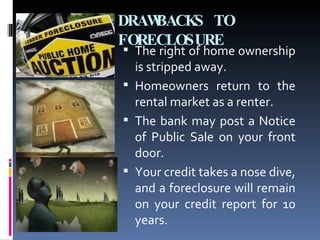 DRAWBACKS TO FORECLOSURE The right of home ownership is stripped away.  Homeowners return to the rental market as a renter.  The bank may post a Notice of Public Sale on your front door.  Your credit takes a nose dive, and a foreclosure will remain on your credit report for 10 years.  
