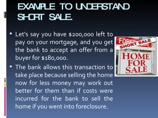 EXAMPLE TO UNDERSTAND SHORT SALE. Let's say you have $200,000 left to pay on your mortgage, and you get the bank to accept an offer from a buyer for $180,000.  The bank allows this transaction to take place because selling the home now for less money may work out better for them than if costs were incurred for the bank to sell the home if you went into foreclosure. 