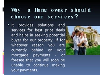 Why  a Home owner should choose our services ?  It provides solutions and services for best price deals and helps in seeking potential buyer for our property .If for whatever reason you are currently behind on your mortgage payments - or foresee that you will soon be unable to continue making your payments. 