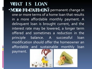 WHAT IS LOAN MODIFICATION? A loan modification is a permanent change in one or more terms of a home loan that results in a more affordable monthly payment. A delinquent loan is brought current, and the interest rate may be lowered, a longer term offered and sometimes a reduction in the principle balance. A successful loan modification should offer the homeowner an affordable and sustainable monthly loan payment. 