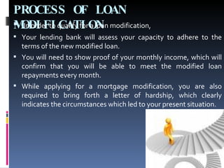 PROCESS OF LOAN MODIFICATION In order to qualify for a loan modification,  Your lending bank will assess your capacity to adhere to the terms of the new modified loan.  You will need to show proof of your monthly income, which will confirm that you will be able to meet the modified loan repayments every month.  While applying for a mortgage modification, you are also required to bring forth a letter of hardship, which clearly indicates the circumstances which led to your present situation. 