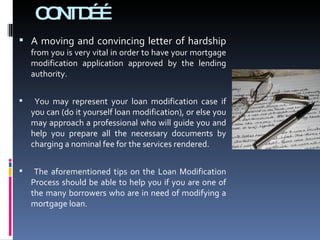 CONTD…… A moving and convincing letter of hardship  from you is very vital in order to have your mortgage modification application approved by the lending authority. You may represent your loan modification case if you can (do it yourself loan modification), or else you may approach a professional who will guide you and help you prepare all the necessary documents by charging a nominal fee for the services rendered. The aforementioned tips on the Loan Modification Process should be able to help you if you are one of the many borrowers who are in need of modifying a mortgage loan. 