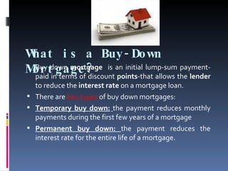 What is a Buy-Down Mortgage? Buy down  mortgage  is an initial lump-sum payment-paid in terms of discount  points -that allows the  lender  to reduce the  interest rate  on a mortgage loan.  There are   two types  of   buy down mortgages:  Temporary buy down:   the payment reduces monthly payments during the first few years of a mortgage  Permanent buy down:  the payment reduces the interest rate for the entire life of a mortgage. 