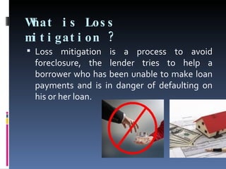 What is Loss mitigation ?  Loss mitigation is a process to avoid foreclosure, the lender tries to help a borrower who has been unable to make loan payments and is in danger of defaulting on his or her loan.  