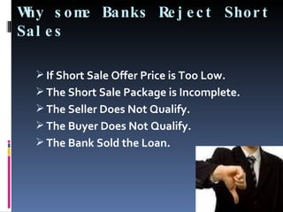 Why some Banks Reject Short Sales If Short Sale Offer Price is Too Low. The Short Sale Package is Incomplete. The Seller Does Not Qualify. The Buyer Does Not Qualify. The Bank Sold the Loan. 