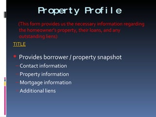 Property Profile (This form provides us the necessary information regarding the homeowner’s property, their loans, and any outstanding liens) TITLE Provides borrower / property snapshot Contact information Property information Mortgage information Additional liens 