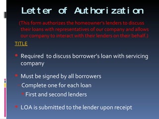 Letter of Authorization (This form authorizes the homeowner’s lenders to discuss their loans with representatives of our company and allows our company to interact with their lenders on their behalf.) TITLE Required  to discuss borrower’s loan with servicing company Must be signed by all borrowers Complete one for each loan First and second lenders LOA is submitted to the lender upon receipt 