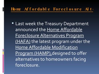 Home Affordable Foreclosure Alternatives Program (HAFA)   Last week the Treasury Department announced the  Home Affordable Foreclosure Alternatives Program (HAFA)  the latest program under the  Home Affordable Modification Program (HAMP), designed to offer alternatives to homeowners facing foreclosure. 