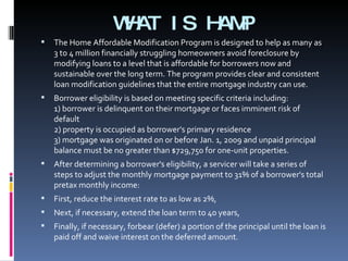 WHAT IS HAMP The Home Affordable Modification Program is designed to help as many as 3 to 4 million financially struggling homeowners avoid foreclosure by modifying loans to a level that is affordable for borrowers now and sustainable over the long term. The program provides clear and consistent loan modification guidelines that the entire mortgage industry can use. Borrower eligibility is based on meeting specific criteria including:  1) borrower is delinquent on their mortgage or faces imminent risk of default  2) property is occupied as borrower's primary residence  3) mortgage was originated on or before Jan. 1, 2009 and unpaid principal balance must be no greater than $729,750 for one-unit properties.  After determining a borrower's eligibility, a servicer will take a series of steps to adjust the monthly mortgage payment to 31% of a borrower's total pretax monthly income: First, reduce the interest rate to as low as 2%,  Next, if necessary, extend the loan term to 40 years,  Finally, if necessary, forbear (defer) a portion of the principal until the loan is paid off and waive interest on the deferred amount. 