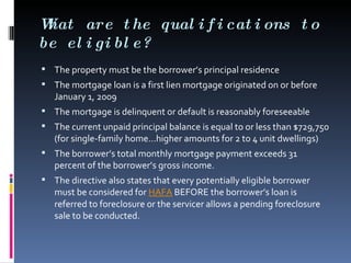 What are the qualifications to be eligible? The property must be the borrower’s principal residence  The mortgage loan is a first lien mortgage originated on or before January 1, 2009  The mortgage is delinquent or default is reasonably foreseeable  The current unpaid principal balance is equal to or less than $729,750 (for single-family home…higher amounts for 2 to 4 unit dwellings)  The borrower’s total monthly mortgage payment exceeds 31 percent of the borrower’s gross income.  The directive also states that every potentially eligible borrower must be considered for  HAFA  BEFORE the borrower’s loan is referred to foreclosure or the servicer allows a pending foreclosure sale to be conducted. 
