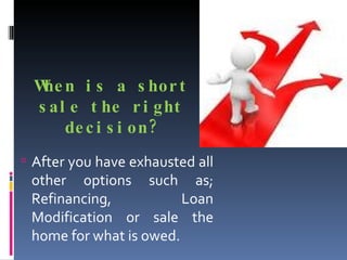When is a short sale the right decision? After you have exhausted all other options such as; Refinancing, Loan Modification or sale the home for what is owed.  