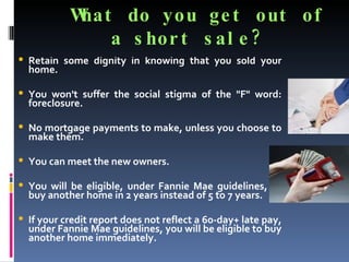What do you get out of a short sale?  Retain some dignity in knowing that you sold your home. You won't suffer the social stigma of the "F" word: foreclosure. No mortgage payments to make, unless you choose to make them.  You can meet the new owners.  You will be eligible, under Fannie Mae guidelines, to buy another home in 2 years instead of 5 to 7 years.  If your credit report does not reflect a 60-day+ late pay, under Fannie Mae guidelines, you will be eligible to buy another home immediately. 