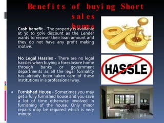 Benefits of buying Short sales  homes  Cash benefit  - The property is available at 30 to 50% discount as the Lender wants to recover their loan amount and they do not have any profit making motive. No Legal Hassles  - There are no legal hassles when buying a foreclosure home through banks or government departments as all the legal formality has already been taken care of these institutions in a professional way. Furnished House  - Sometimes you may get a fully furnished house and you save a lot of time otherwise involved in furnishing of the house. Only minor repairs may be required which is very minute. 
