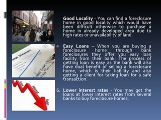 Good Locality  - You can find a foreclosure home in good locality which would have been difficult otherwise to purchase a home in already developed area due to high rates or unavailability of land. Easy Loans  – When you are buying a foreclosure home through bank foreclosures they offer you easy loan facility from their bank. The process of getting loan is easy as the bank will also have dual benefit of selling a foreclosure home, which is their liability and also getting a client for taking loan for a safe transaction. 6. Lower interest rates  - You may get the loans at lower interest rates from several banks to buy foreclosure homes. 