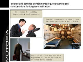 Isolated and confined environments require psychological
considerations for long term habitation.

    Increased hostility,
  depression, and insomnia

                                 Spatial constraints blur lines
                                  between personal & work space




                   Lack of privacy and outside
                   exposure offer no chance to
                   recover from stress
 