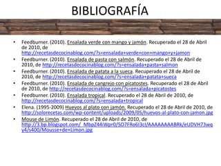 BIBLIOGRAFÍAFeedburner. (2010). Ensalada verde con mango y jamón. Recuperado el 28 de Abril de 2010, de http://recetasdecocinablog.com/?s=ensalada+verde+con+mango+y+jamonFeedburner. (2010). Ensalada de pasta con salmón. Recuperado el 28 de Abril de 2010, de http://recetasdecocinablog.com/?s=ensalada+pasta+salmonFeedburner. (2010). Ensalada de patata a la sueca. Recuperado el 28 de Abril de 2010, de http://recetasdecocinablog.com/?s=ensalada+patata+suecaFeedburner. (2010). Ensalada de cangrejo con picatostes. Recuperado el 28 de Abril de 2010, de http://recetasdecocinablog.com/?s=ensalada+picatostesFeedburner. (2010). Ensalada tropical. Recuperado el 28 de Abril de 2010, de http://recetasdecocinablog.com/?s=ensalada+tropicalElena. (1995-2009) Huevos al plato con jamón. Recuperado el 28 de Abril de 2010, de http://solorecetas.com/wp-content/uploads/2009/05/huevos-al-plato-con-jamon.jpgMouse de Limón. Recuperado el 28 de Abril de 2010, de http://3.bp.blogspot.com/_MbpZ44iWpr0/SO7FRo6I3cI/AAAAAAAABRk/eUDVH73wqy4/s400/Mousse+de+Limon.jpg