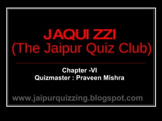 Chapter -VI Quizmaster : Praveen Mishra JAQUIZZI (The Jaipur Quiz Club) www.jaipurquizzing.blogspot.com 