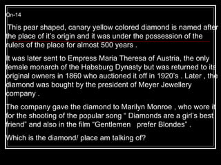 Qn-14 This pear shaped, canary yellow colored diamond is named after the place of it’s origin and it was under the possession of the rulers of the place for almost 500 years .  It was later sent to Empress Maria Theresa of Austria, the only female monarch of the Habsburg Dynasty but was returned to its original owners in 1860 who auctioned it off in 1920’s . Later , the diamond was bought by the president of Meyer Jewellery company .  The company gave the diamond to Marilyn Monroe , who wore it for the shooting of the popular song “ Diamonds are a girl’s best friend” and also in the film “Gentlemen  prefer Blondes” .  Which is the diamond/ place am talking of?  