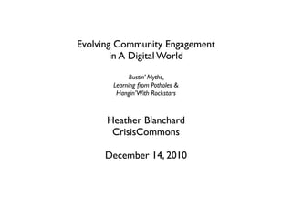 Evolving Community Engagement
        in A Digital World
             Bustin’ Myths,
       Learning from Potholes &
        Hangin’ With Rockstars



      Heather Blanchard
       CrisisCommons

     December 14, 2010
 