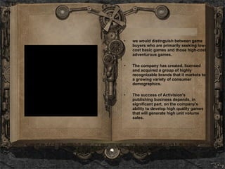 we would distinguish between game buyers who are primarily seeking low-cost basic games and those high-cost adventurous games. The company has created, licensed and acquired a group of highly recognizable brands that it markets to a growing variety of consumer demographics.   The success of Activision's publishing business depends, in significant part, on the company's ability to develop high quality games that will generate high unit volume sales.  