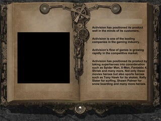Activision has positioned its product well in the minds of its customers.  Activision is one of the leading companies in the gaming industry.  Activision’s flow of games is growing rapidly in the competitive market. Activision has positioned its product by taking superheroes into consideration such as Spider Man, X-Men, Fantastic 4, Shriek and many more, Not only these movies heroes but also sports heroes such as Tony Hawk for its skates, Kelly Slater for surfing, Shawn Palmer for snow boarding and many more heroes. 